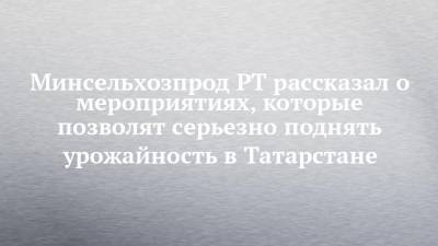 Минсельхозпрод РТ рассказал о мероприятиях, которые позволят серьезно поднять урожайность в Татарстане