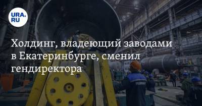 Холдинг, владеющий заводами в Екатеринбурге, сменил гендиректора