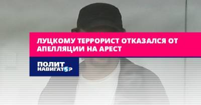 Луцкий террорист отказался от апелляции на арест