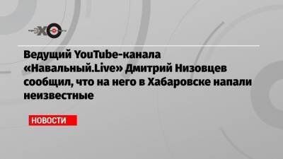 Ведущий YouTube-канала «Навальный.Live» Дмитрий Низовцев сообщил, что на него в Хабаровске напали неизвестные
