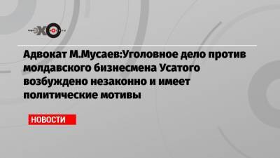 Адвокат М.Мусаев:Уголовное дело против молдавского бизнесмена Усатого возбуждено незаконно и имеет политические мотивы