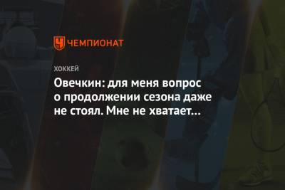 Овечкин: для меня вопрос о продолжении сезона даже не стоял. Мне не хватает хоккея