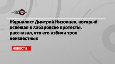 Журналист Дмитрий Низовцев, который освещал в Хабаровске протесты, рассказал, что его избили трое неизвестных