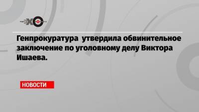 Генпрокуратура утвердила обвинительное заключение по уголовному делу Виктора Ишаева.