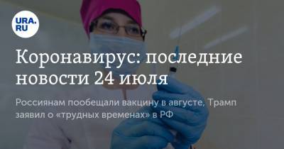 Коронавирус: последние новости 24 июля. Россиянам пообещали вакцину в августе, Трамп заявил о «трудных временах» в РФ