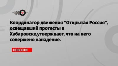 Координатор движения «Открытая Россия», освещавший протесты в Хабаровске,утверждает, что на него совершено нападение.