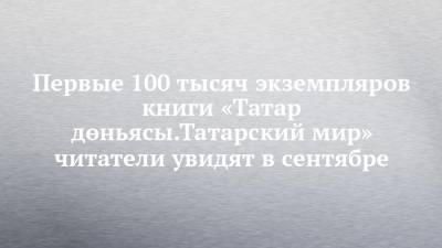 Первые 100 тысяч экземпляров книги «Татар дөньясы.Татарский мир» читатели увидят в сентябре