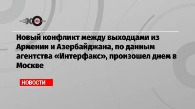 Новый конфликт между выходцами из Армении и Азербайджана, по данным агентства «Интерфакс», произошел днем в Москве