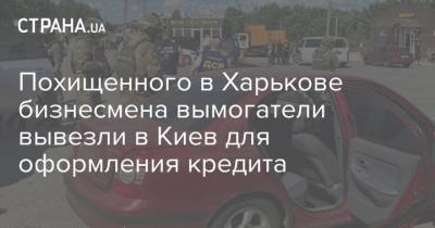 Похищенного в Харькове бизнесмена вымогатели вывезли в Киев для оформления кредита