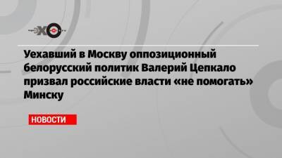 Уехавший в Москву оппозиционный белорусский политик Валерий Цепкало призвал российские власти «не помогать» Минску