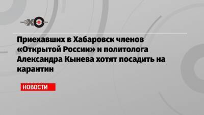 Приехавших в Хабаровск членов «Открытой России» и политолога Александра Кынева хотят посадить на карантин