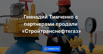 Геннадий Тимченко с партнерами продали «Стройтранснефтегаз»