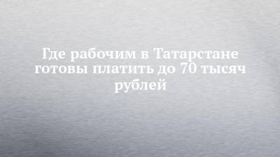 Где рабочим в Татарстане готовы платить до 70 тысяч рублей