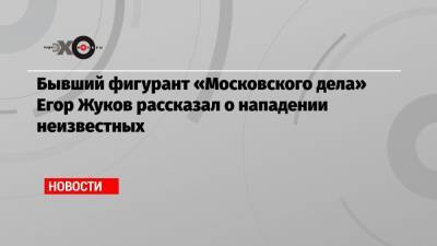 Бывший фигурант «Московского дела» Егор Жуков рассказал о нападении неизвестных