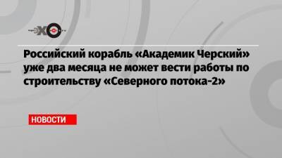 Российский корабль «Академик Черский» уже два месяца не может вести работы по строительству «Северного потока-2»
