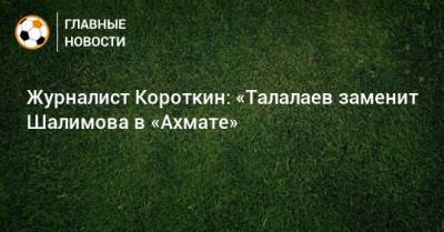 Журналист Короткин: «Талалаев заменит Шалимова в «Ахмате»