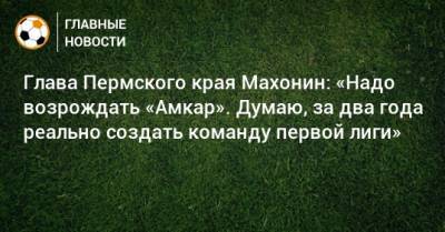 Глава Пермского края Махонин: «Надо возрождать «Амкар». Думаю, за два года реально создать команду первой лиги»