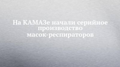 На КАМАЗе начали серийное производство масок-респираторов