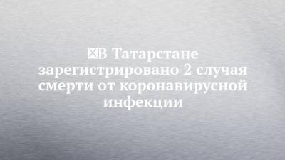 ️В Татарстане зарегистрировано 2 случая смерти от коронавирусной инфекции