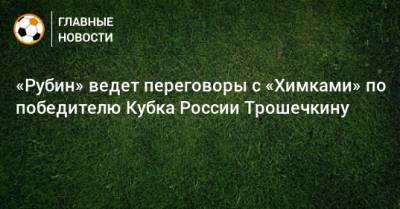 «Рубин» ведет переговоры с «Химками» по победителю Кубка России Трошечкину