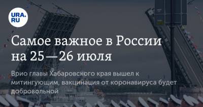 Самое важное в России на 25—26 июля. Врио главы Хабаровского края вышел к митингующим, вакцинация от коронавируса будет добровольной