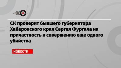 СК проверит бывшего губернатора Хабаровского края Сергея Фургала на причастность к совершению еще одного убийства