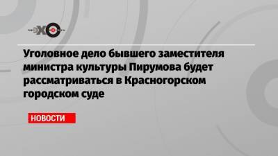 Уголовное дело бывшего заместителя министра культуры Пирумова будет рассматриваться в Красногорском городском суде