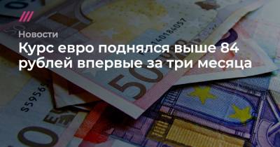 Курс евро поднялся выше 84 рублей впервые за три месяца