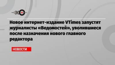 Новое интернет-издание VTimes запустят журналисты «Ведомостей», уволившиеся после назначения нового главного редактора