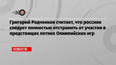 Григорий Родченков считает, что россиян следует полностью отстранить от участия в предстоящих летних Олимпийских игр
