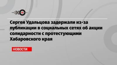 Сергея Удальцова задержали из-за публикации в социальных сетях об акции солидарности с протестующими Хабаровского края