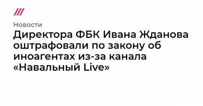 Директора ФБК Ивана Жданова оштрафовали по закону об иноагентах из-за канала «Навальный Live»