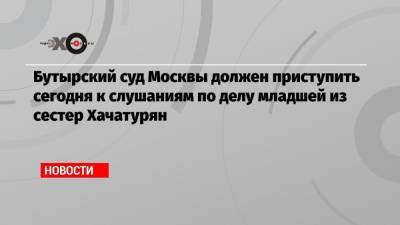 Бутырский суд Москвы должен приступить сегодня к слушаниям по делу младшей из сестер Хачатурян