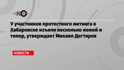 У участников протестного митинга в Хабаровске изъяли несколько ножей и топор, утверждает Михаил Дегтярев