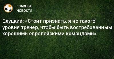Слуцкий: «Стоит признать, я не такого уровня тренер, чтобы быть востребованным хорошими европейскими командами»