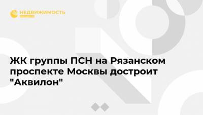 ЖК группы ПСН на Рязанском проспекте Москвы достроит "Аквилон"