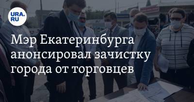 Мэр Екатеринбурга анонсировал зачистку города от торговцев. «Это наше прошлое»