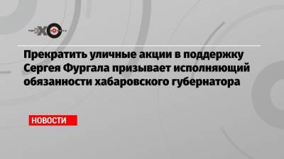 Прекратить уличные акции в поддержку Сергея Фургала призывает исполняющий обязанности хабаровского губернатора