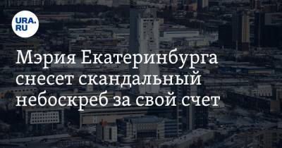 Мэрия Екатеринбурга снесет скандальный небоскреб за свой счет. Власти заплатят миллиард
