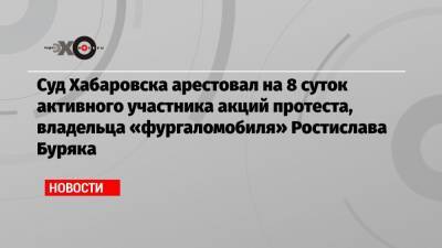 Суд Хабаровска арестовал на 8 суток активного участника акций протеста, владельца «фургаломобиля» Ростислава Буряка