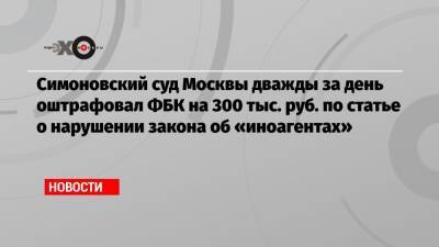 Симоновский суд Москвы дважды за день оштрафовал ФБК на 300 тыс. руб. по статье о нарушении закона об «иноагентах»