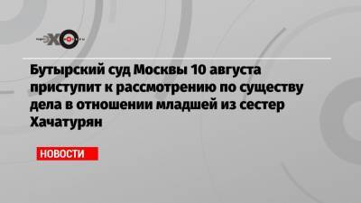 Бутырский суд Москвы 10 августа приступит к рассмотрению по существу дела в отношении младшей из сестер Хачатурян