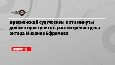Пресненский суд Москвы в эти минуты должен приступить к рассмотрению дела актера Михаила Ефремова