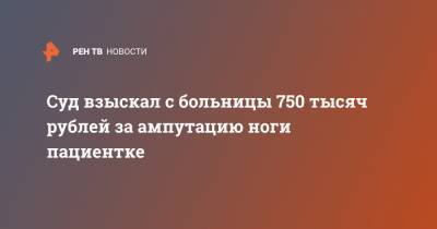 Суд взыскал с больницы 750 тысяч рублей за ампутацию ноги пациентке