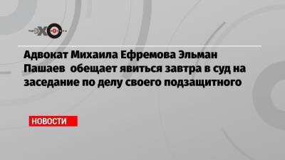 Адвокат Михаила Ефремова Эльман Пашаев обещает явиться завтра в суд на заседание по делу своего подзащитного