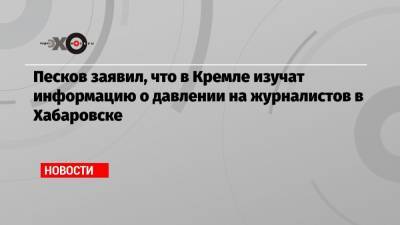 Песков заявил, что в Кремле изучат информацию о давлении на журналистов в Хабаровске