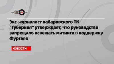 Экс-журналист хабаровского ТК «Губерния» утверждает, что руководство запрещало освещать митинги в поддержку Фургала