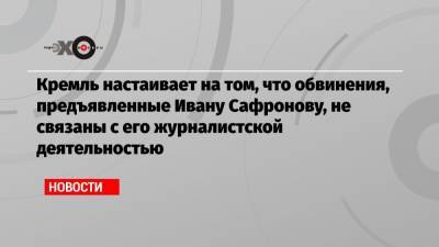 Кремль настаивает на том, что обвинения, предъявленные Ивану Сафронову, не связаны с его журналистской деятельностью