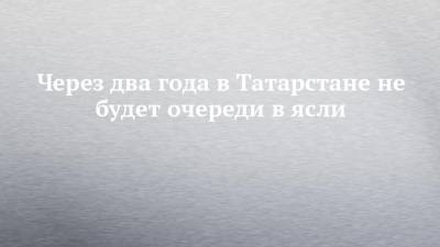 Через два года в Татарстане не будет очереди в ясли