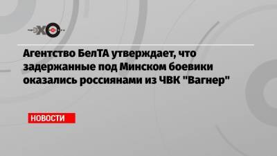 Агентство БелТА утверждает, что задержанные под Минском боевики оказались россиянами из ЧВК «Вагнер»